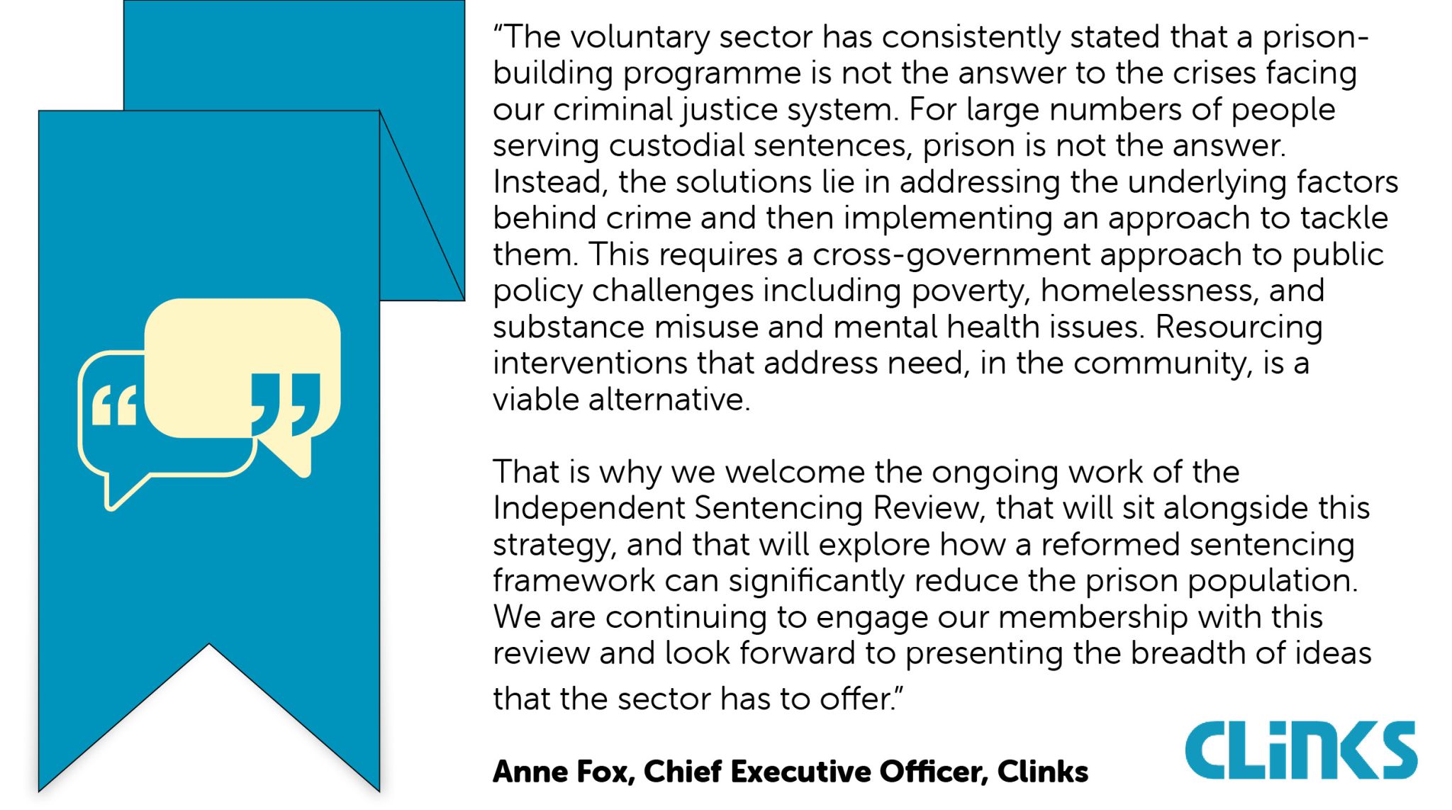 “The voluntary sector has consistently stated that a prison-building programme is not the answer to the crises facing our criminal justice system. For large numbers of people serving custodial sentences, prison is not the answer. Instead, the solutions lie in addressing the underlying factors behind crime and then implementing an approach to tackle them. This requires a cross-government approach to public policy challenges including poverty, homelessness, and substance misuse and mental health issues. Resourcing interventions that address need, in the community, is a viable alternative. That is why we welcome the ongoing work of the Independent Sentencing Review, that will sit alongside this strategy, and that will explore how a reformed sentencing framework can significantly reduce the prison population. We are continuing to engage our membership with this review and look forward to presenting the breadth of ideas that the sector has to offer.” Anne Fox, Chief Executive Officer, Clinks